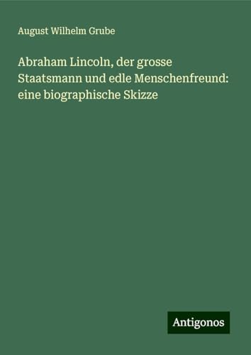 Abraham Lincoln, der grosse Staatsmann und edle Menschenfreund: eine biographische Skizze von Antigonos Verlag