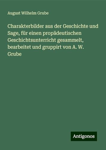 Charakterbilder aus der Geschichte und Sage, für einen propädeutischen Geschichtsunterricht gesammelt, bearbeitet und gruppirt von A. W. Grube von Antigonos Verlag