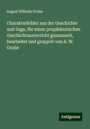 Charakterbilder aus der Geschichte und Sage, für einen propädeutischen Geschichtsunterricht gesammelt, bearbeitet und gruppirt von A. W. Grube von Antigonos Verlag