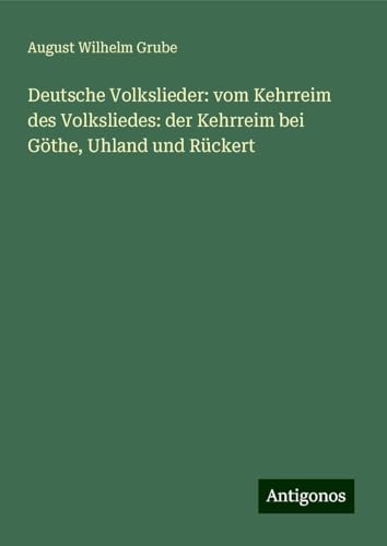 Deutsche Volkslieder: vom Kehrreim des Volksliedes: der Kehrreim bei Göthe, Uhland und Rückert von Antigonos Verlag