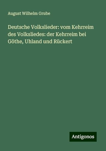 Deutsche Volkslieder: vom Kehrreim des Volksliedes: der Kehrreim bei Göthe, Uhland und Rückert von Antigonos Verlag