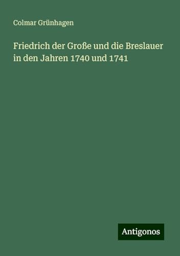 Friedrich der Große und die Breslauer in den Jahren 1740 und 1741 von Antigonos Verlag