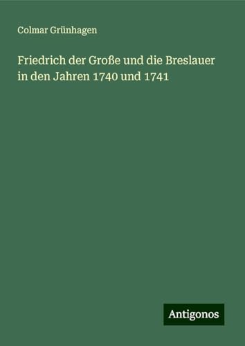 Friedrich der Große und die Breslauer in den Jahren 1740 und 1741 von Antigonos Verlag