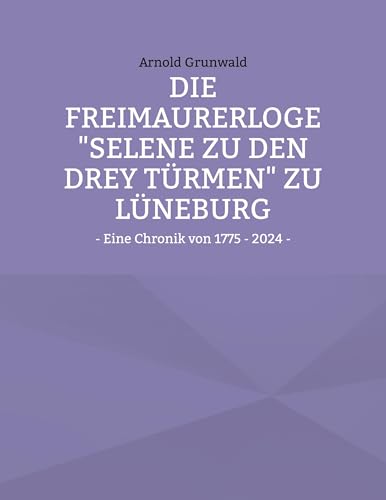 Die Freimaurerloge "Selene zu den drey Türmen" zu Lüneburg: - Eine Chronik von 1775 - 2024 - von BoD – Books on Demand