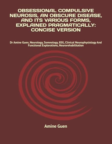 OBSESSIONAL COMPULSIVE NEUROSIS, AN OBSCURE DISEASE, AND ITS VARIOUS FORMS, EXPLAINED PRAGMATICALLY: CONCISE VERSION: Dr Amine Guen, Neurology, ... Functional Explorations, Neurorehabilitation