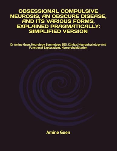 OBSESSIONAL COMPULSIVE NEUROSIS, AN OBSCURE DISEASE, AND ITS VARIOUS FORMS, EXPLAINED PRAGMATICALLY: SIMPLIFIED VERSION: Dr Amine Guen, Neurology, ... Functional Explorations, Neurorehabilitation