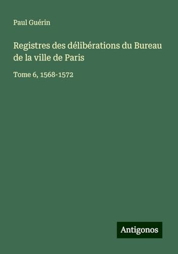 Registres des délibérations du Bureau de la ville de Paris: Tome 6, 1568-1572 von Antigonos Verlag