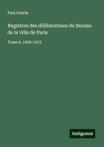 Registres des délibérations du Bureau de la ville de Paris: Tome 6, 1568-1572 von Antigonos Verlag
