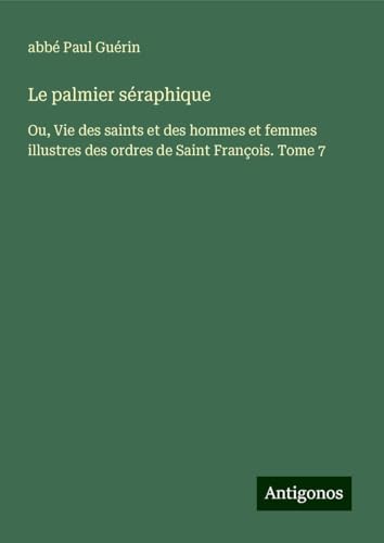 Le palmier séraphique: Ou, Vie des saints et des hommes et femmes illustres des ordres de Saint François. Tome 7 von Antigonos Verlag