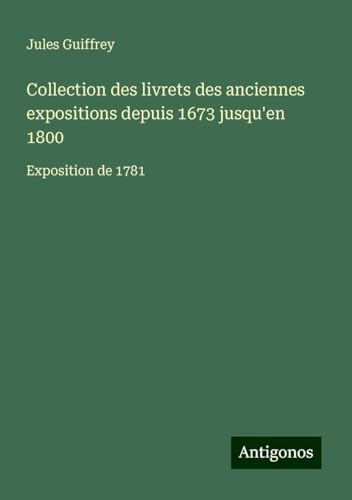 Collection des livrets des anciennes expositions depuis 1673 jusqu'en 1800: Exposition de 1781 Collection des livrets des anciennes expositions depuis 1673 jusqu'en 1800: Exposition de 1781 von Antigonos Verlag
