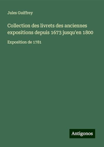 Collection des livrets des anciennes expositions depuis 1673 jusqu'en 1800: Exposition de 1781 Collection des livrets des anciennes expositions depuis 1673 jusqu'en 1800: Exposition de 1781 von Antigonos Verlag