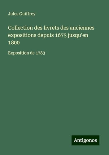 Collection des livrets des anciennes expositions depuis 1673 jusqu'en 1800: Exposition de 1783 Collection des livrets des anciennes expositions depuis 1673 jusqu'en 1800: Exposition de 1783 von Antigonos Verlag