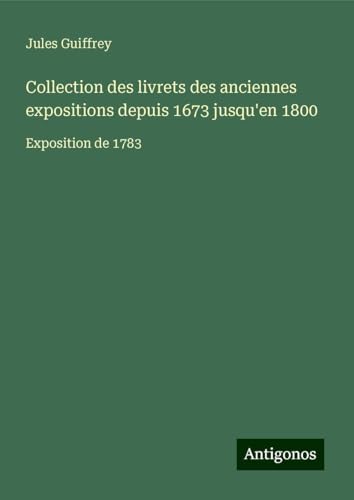 Collection des livrets des anciennes expositions depuis 1673 jusqu'en 1800: Exposition de 1783 Collection des livrets des anciennes expositions depuis 1673 jusqu'en 1800: Exposition de 1783 von Antigonos Verlag