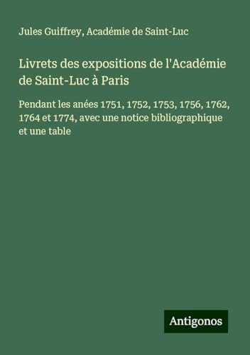 Livrets des expositions de l'Académie de Saint-Luc à Paris: Pendant les anées 1751, 1752, 1753, 1756, 1762, 1764 et 1774, avec une notice bibliographique et une table Livrets des expositions de l'Académie de Saint-Luc à Paris: Pendant les anées 1751, 1752, 1753, 1756, 1762, 1764 et 1774, avec une notice bibliographique et une table von Antigonos Verlag