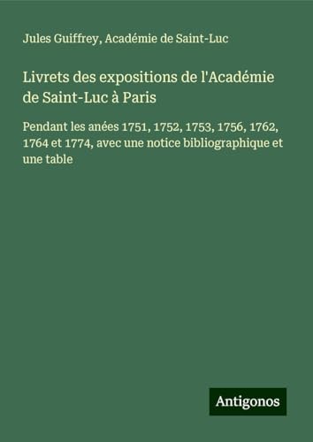Livrets des expositions de l'Académie de Saint-Luc à Paris: Pendant les anées 1751, 1752, 1753, 1756, 1762, 1764 et 1774, avec une notice bibliographique et une table Livrets des expositions de l'Académie de Saint-Luc à Paris: Pendant les anées 1751, 1752, 1753, 1756, 1762, 1764 et 1774, avec une notice bibliographique et une table von Antigonos Verlag
