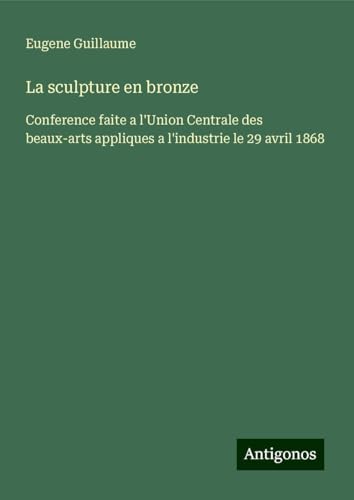La sculpture en bronze: Conference faite a l'Union Centrale des beaux-arts appliques a l'industrie le 29 avril 1868 von Antigonos Verlag