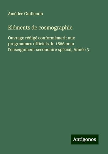Eléments de cosmographie: Ouvrage rédigé conformémerit aux programmes officiels de 1866 pour l'enseignment secondaire spécial, Année 3 von Antigonos Verlag