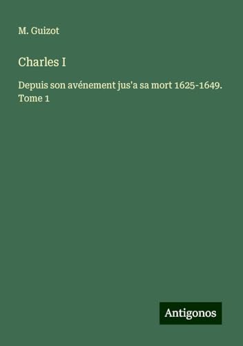 Charles I: Depuis son avénement jus'a sa mort 1625-1649. Tome 1 von Antigonos Verlag