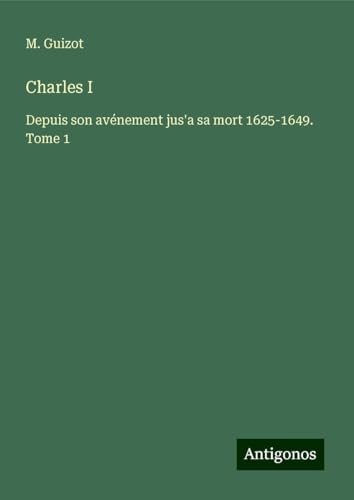 Charles I: Depuis son avénement jus'a sa mort 1625-1649. Tome 1 von Antigonos Verlag