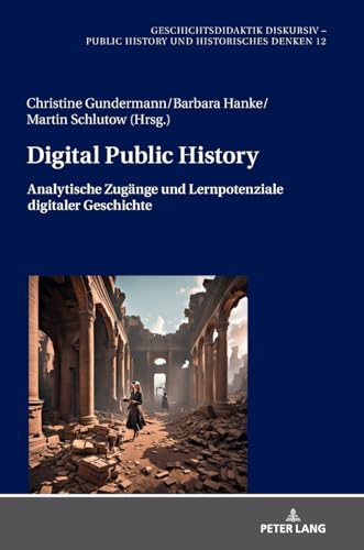 Digital Public History: Analytische Zugänge und Lernpotenziale digitaler Geschichte (Geschichtsdidaktik diskursiv – Public History und Historisches Denken, Band 12) von Peter Lang