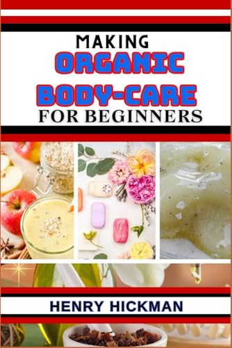 MAKING ORGANIC BODY-CARE FOR BEGINNERS: Practical Knowledge Guide On Skills, Techniques And Pattern To Understand, Master & Explore The Process Of Organic Body-care From Scratch