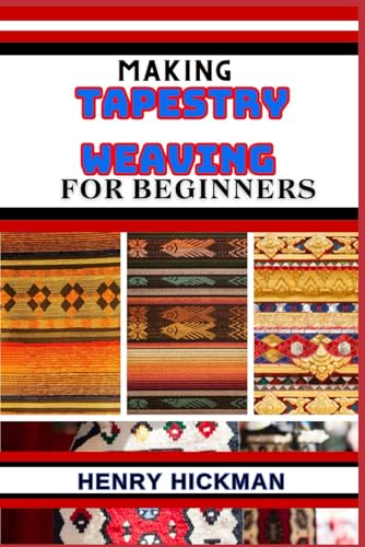 MAKING TAPESTRY WEAVING FOR BEGINNERS: Practical Knowledge Guide On Skills, Techniques And Pattern To Understand, Master & Explore The Process Of Tapestry Weaving From Scratch
