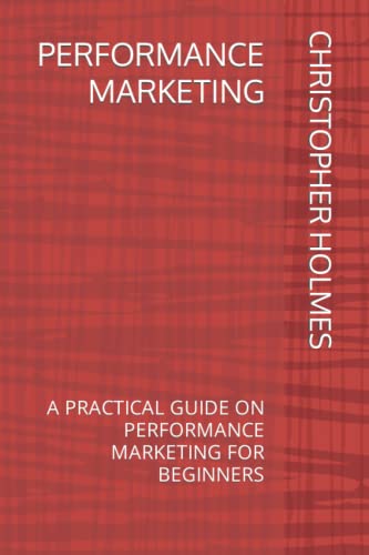 PERFORMANCE MARKETING: A PRACTICAL GUIDE ON PERFORMANCE MARKETING FOR BEGINNERS
