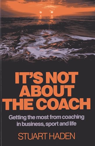It's Not About the Coach: Getting the Most from Coaching in Business, Sport and Life