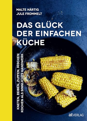 Das Glück der einfachen Küche: Kneten, reiben, zupfen, mischen – Kochen als sinnliches Handwerk