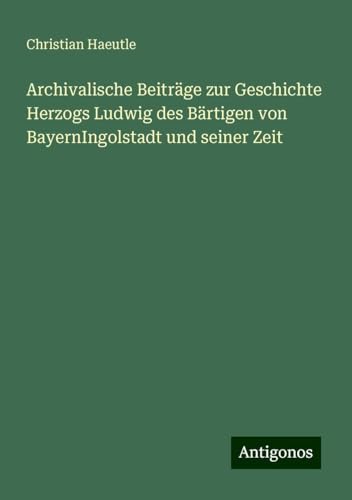 Archivalische Beiträge zur Geschichte Herzogs Ludwig des Bärtigen von BayernIngolstadt und seiner Zeit von Antigonos Verlag