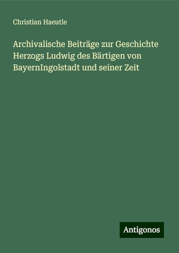 Archivalische Beiträge zur Geschichte Herzogs Ludwig des Bärtigen von BayernIngolstadt und seiner Zeit von Antigonos Verlag