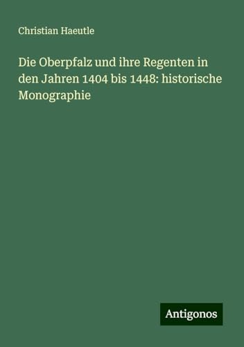 Die Oberpfalz und ihre Regenten in den Jahren 1404 bis 1448: historische Monographie von Antigonos Verlag