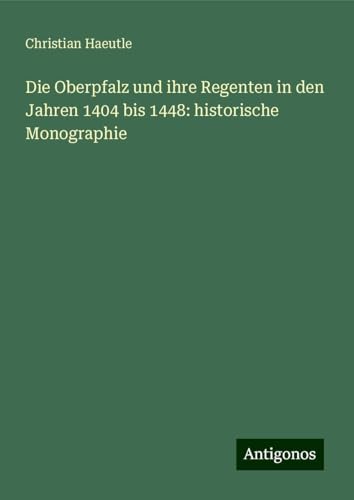 Die Oberpfalz und ihre Regenten in den Jahren 1404 bis 1448: historische Monographie von Antigonos Verlag