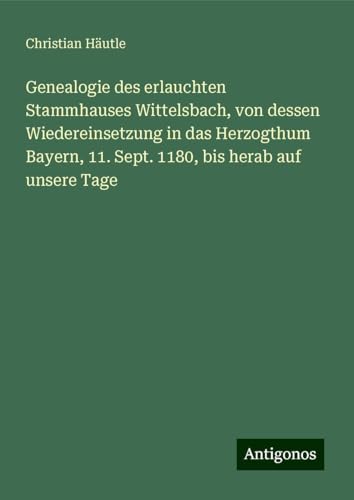 Genealogie des erlauchten Stammhauses Wittelsbach, von dessen Wiedereinsetzung in das Herzogthum Bayern, 11. Sept. 1180, bis herab auf unsere Tage von Antigonos Verlag