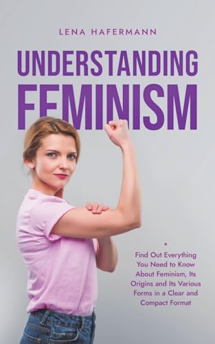 Understanding Feminism Find Out Everything You Need to Know About Feminism, Its Origins and Its Various Forms in a Clear and Compact Format von Lena Hafermann