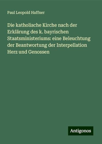 Die katholische Kirche nach der Erklärung des k. bayrischen Staatsministeriums: eine Beleuchtung der Beantwortung der Interpellation Herz und Genossen von Antigonos Verlag