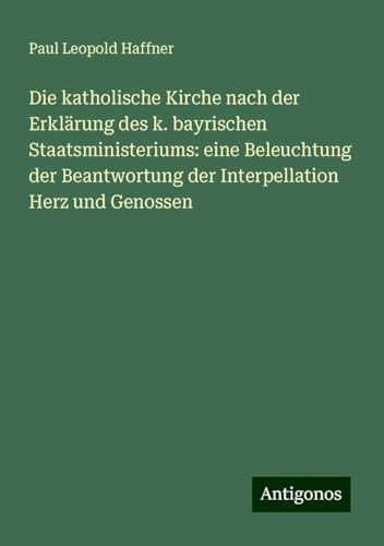 Die katholische Kirche nach der Erklärung des k. bayrischen Staatsministeriums: eine Beleuchtung der Beantwortung der Interpellation Herz und Genossen von Antigonos Verlag
