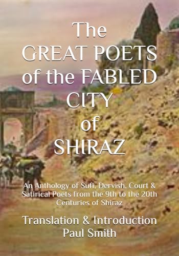 The GREAT POETS of the FABLED CITY of SHIRAZ: An Anthology of Sufi, Dervish, Court & Satirical Poets from the 9th to the 20th Centuries of Shiraz
