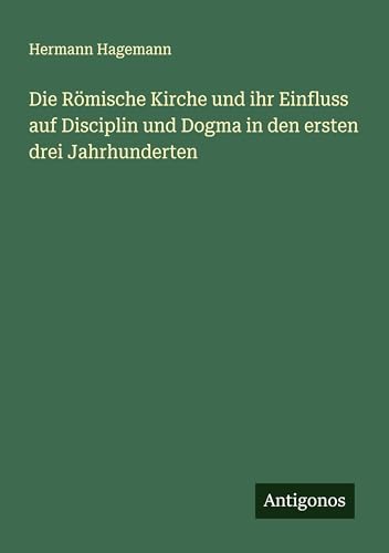 Die Römische Kirche und ihr Einfluss auf Disciplin und Dogma in den ersten drei Jahrhunderten von Antigonos Verlag