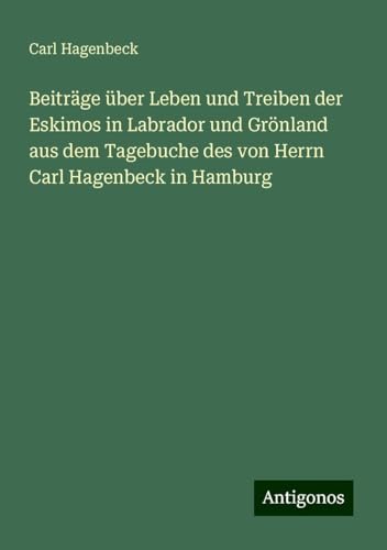 Beiträge über Leben und Treiben der Eskimos in Labrador und Grönland aus dem Tagebuche des von Herrn Carl Hagenbeck in Hamburg von Antigonos Verlag