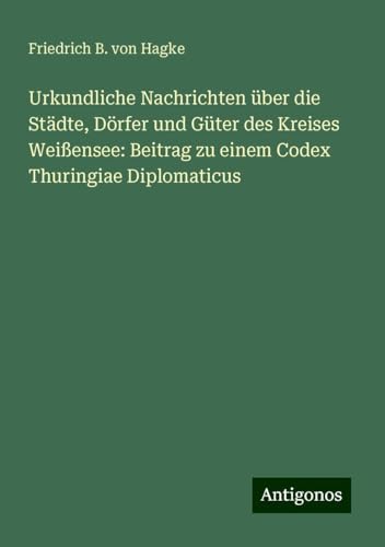 Urkundliche Nachrichten über die Städte, Dörfer und Güter des Kreises Weißensee: Beitrag zu einem Codex Thuringiae Diplomaticus von Antigonos Verlag