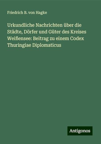 Urkundliche Nachrichten über die Städte, Dörfer und Güter des Kreises Weißensee: Beitrag zu einem Codex Thuringiae Diplomaticus von Antigonos Verlag
