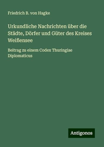 Urkundliche Nachrichten über die Städte, Dörfer und Güter des Kreises Weißensee: Beitrag zu einem Codex Thuringiae Diplomaticus von Antigonos Verlag