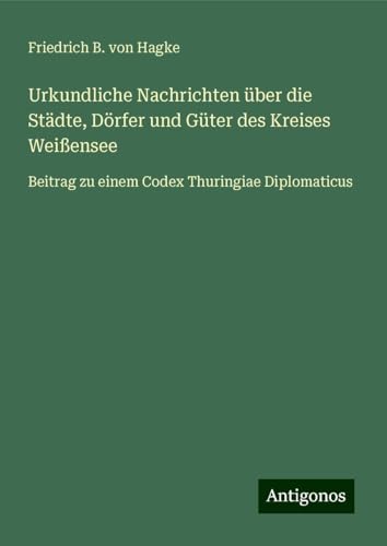 Urkundliche Nachrichten über die Städte, Dörfer und Güter des Kreises Weißensee: Beitrag zu einem Codex Thuringiae Diplomaticus von Antigonos Verlag