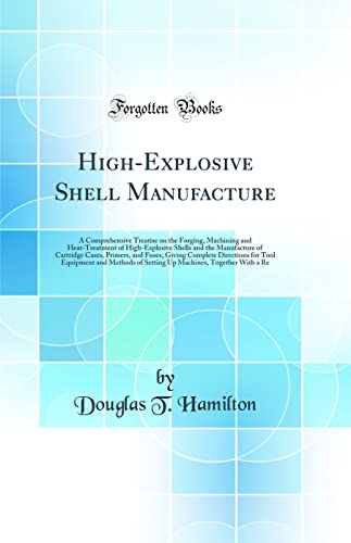 High-Explosive Shell Manufacture: A Comprehensive Treatise on the Forging, Machining and Heat-Treatment of High-Explosive Shells and the Manufacture ... for Tool Equipment and Methods of Setti