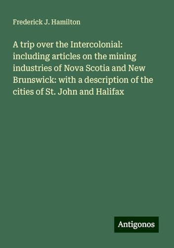 A trip over the Intercolonial: including articles on the mining industries of Nova Scotia and New Brunswick: with a description of the cities of St. John and Halifax von Antigonos Verlag