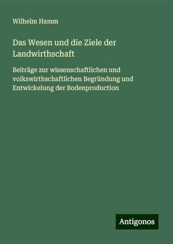 Das Wesen und die Ziele der Landwirthschaft: Beiträge zur wissenschaftlichen und volkswirthschaftlichen Begründung und Entwickelung der Bodenproduction von Antigonos Verlag