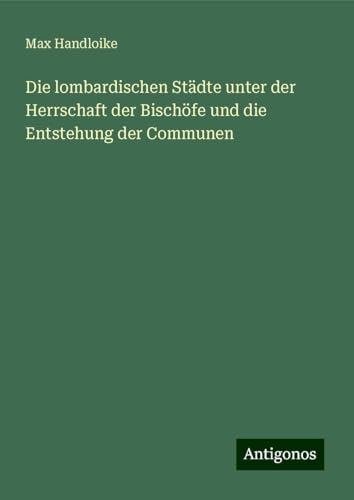 Die lombardischen Städte unter der Herrschaft der Bischöfe und die Entstehung der Communen von Antigonos Verlag