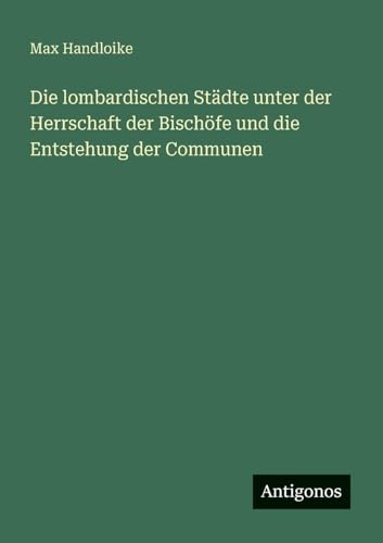 Die lombardischen Städte unter der Herrschaft der Bischöfe und die Entstehung der Communen von Antigonos Verlag