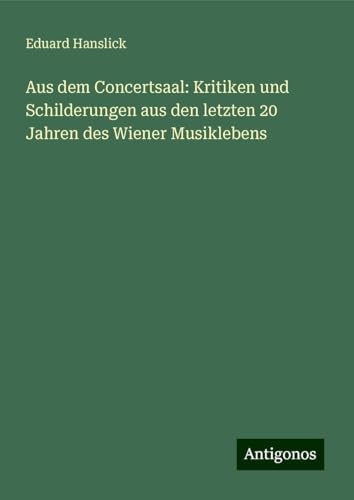 Aus dem Concertsaal: Kritiken und Schilderungen aus den letzten 20 Jahren des Wiener Musiklebens von Antigonos Verlag